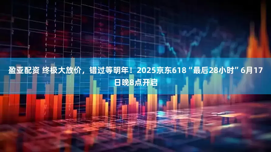 盈亚配资 终极大放价，错过等明年！2025京东618“最后28小时”6月17日晚8点开启