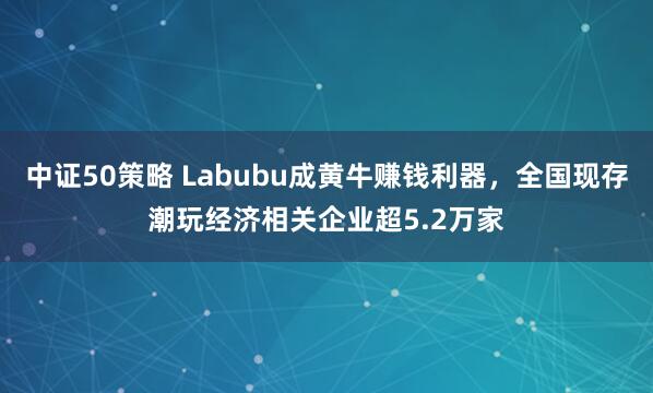 中证50策略 Labubu成黄牛赚钱利器，全国现存潮玩经济相关企业超5.2万家