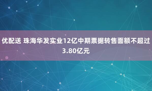 优配送 珠海华发实业12亿中期票据转售面额不超过3.80亿元