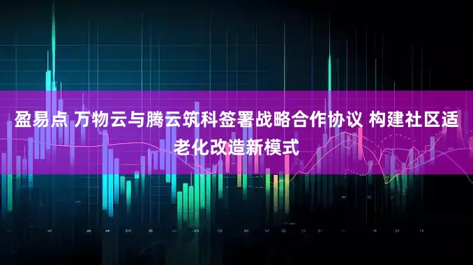 盈易点 万物云与腾云筑科签署战略合作协议 构建社区适老化改造新模式