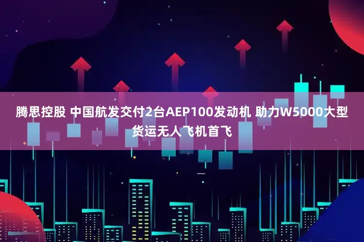 腾思控股 中国航发交付2台AEP100发动机 助力W5000大型货运无人飞机首飞