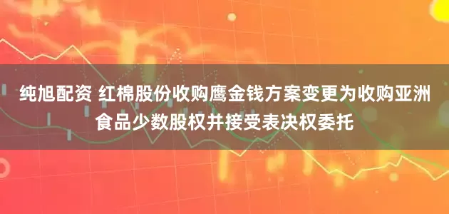 纯旭配资 红棉股份收购鹰金钱方案变更为收购亚洲食品少数股权并接受表决权委托