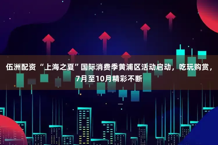 伍洲配资 “上海之夏”国际消费季黄浦区活动启动，吃玩购赏，7月至10月精彩不断