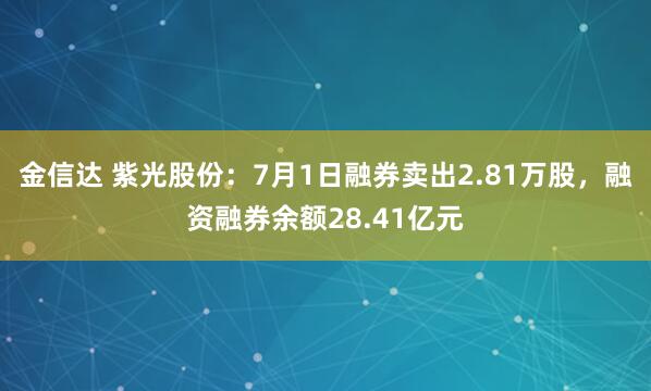 金信达 紫光股份：7月1日融券卖出2.81万股，融资融券余额28.41亿元