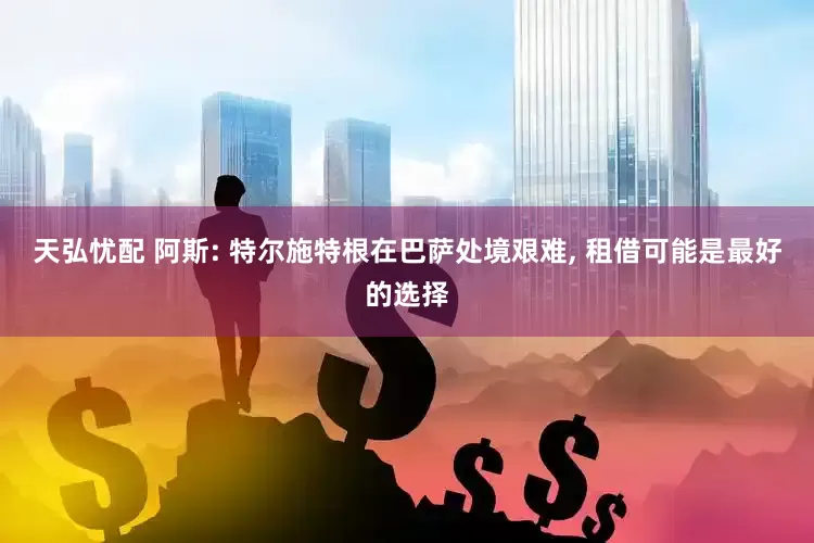 天弘忧配 阿斯: 特尔施特根在巴萨处境艰难, 租借可能是最好的选择