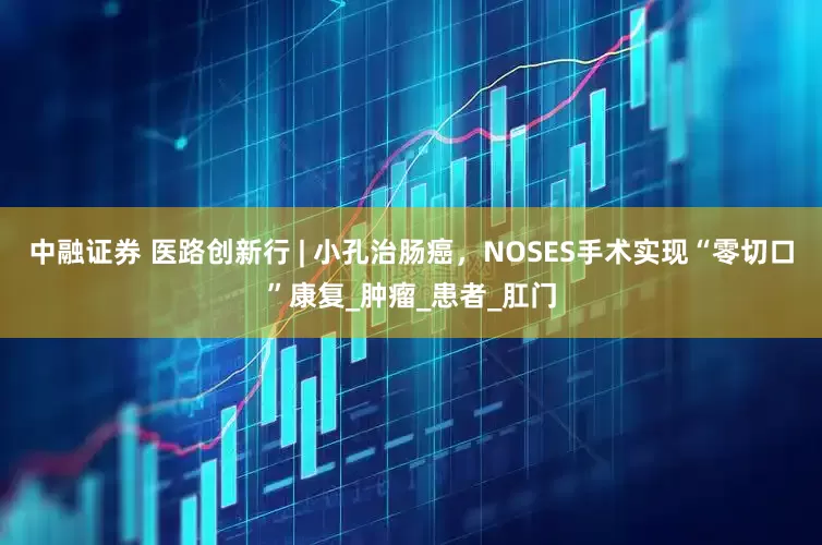中融证券 医路创新行 | 小孔治肠癌，NOSES手术实现“零切口”康复_肿瘤_患者_肛门