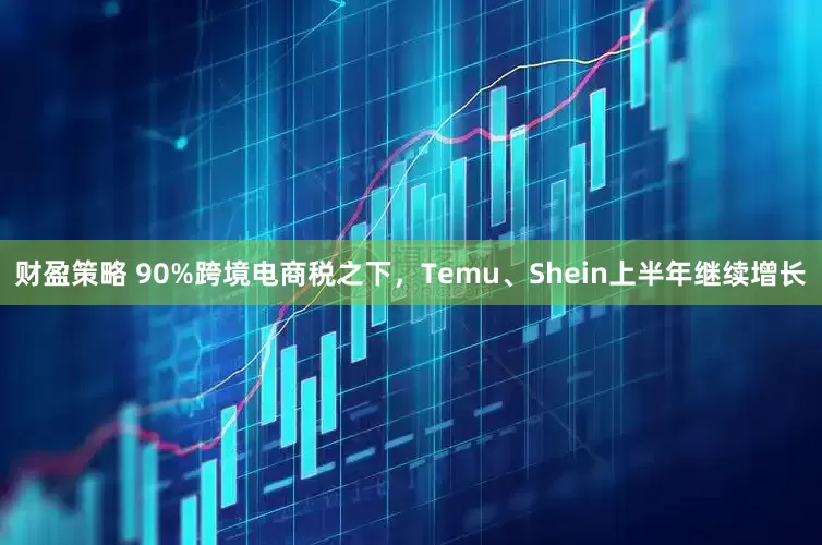 财盈策略 90%跨境电商税之下，Temu、Shein上半年继续增长