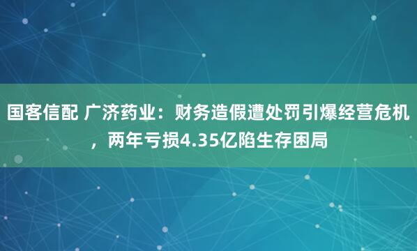 国客信配 广济药业：财务造假遭处罚引爆经营危机，两年亏损4.35亿陷生存困局